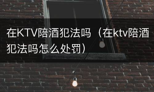 在KTV陪酒犯法吗（在ktv陪酒犯法吗怎么处罚）