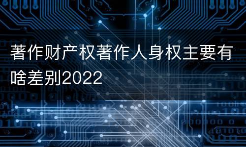著作财产权著作人身权主要有啥差别2022