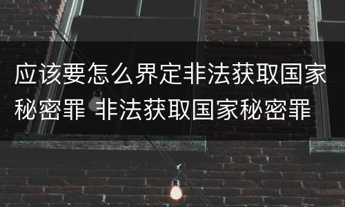 应该要怎么界定非法获取国家秘密罪 非法获取国家秘密罪 情节严重 认定