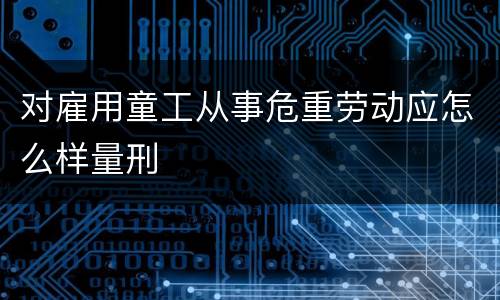 对雇用童工从事危重劳动应怎么样量刑