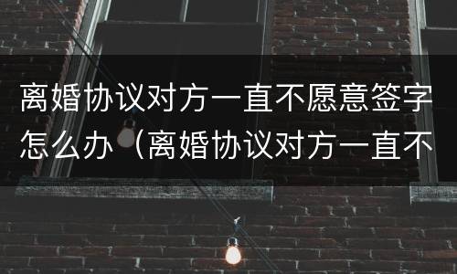 离婚协议对方一直不愿意签字怎么办（离婚协议对方一直不愿意签字怎么办呢）