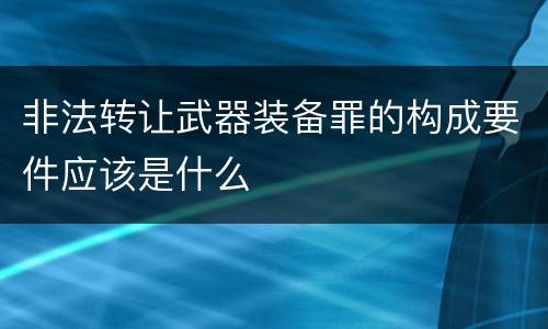 非法转让武器装备罪的构成要件应该是什么