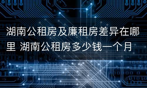 湖南公租房及廉租房差异在哪里 湖南公租房多少钱一个月