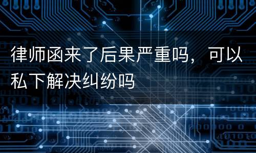 律师函来了后果严重吗,可以私下解决纠纷吗