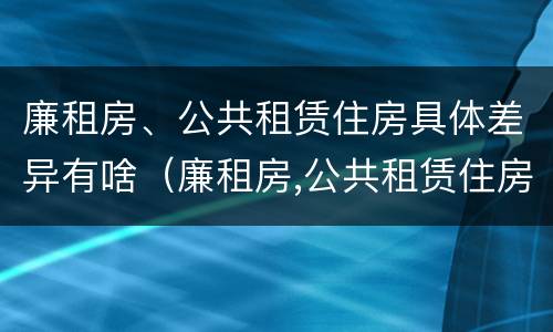 廉租房、公共租赁住房具体差异有啥（廉租房,公共租赁住房具体差异有啥不同）