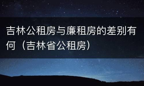 吉林公租房与廉租房的差别有何（吉林省公租房）