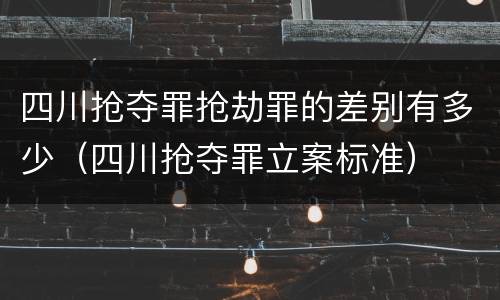 四川抢夺罪抢劫罪的差别有多少（四川抢夺罪立案标准）
