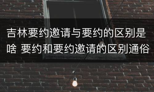 吉林要约邀请与要约的区别是啥 要约和要约邀请的区别通俗