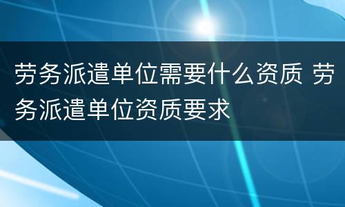 劳务派遣单位需要什么资质 劳务派遣单位资质要求