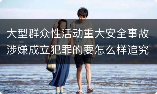 大型群众性活动重大安全事故涉嫌成立犯罪的要怎么样追究刑事责任
