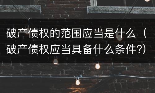 破产债权的范围应当是什么（破产债权应当具备什么条件?）