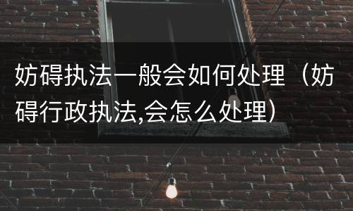 妨碍执法一般会如何处理（妨碍行政执法,会怎么处理）