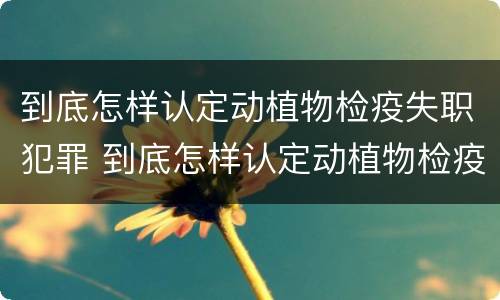 到底怎样认定动植物检疫失职犯罪 到底怎样认定动植物检疫失职犯罪行为