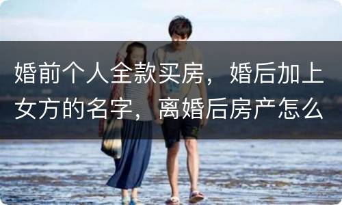 婚前个人全款买房，婚后加上女方的名字，离婚后房产怎么分