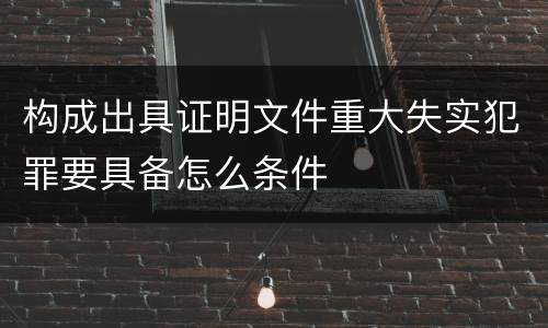 构成出具证明文件重大失实犯罪要具备怎么条件