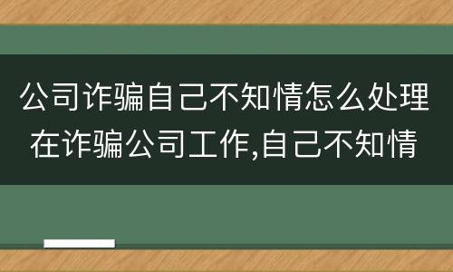 公司诈骗自己不知情怎么处理 在诈骗公司工作,自己不知情是诈骗