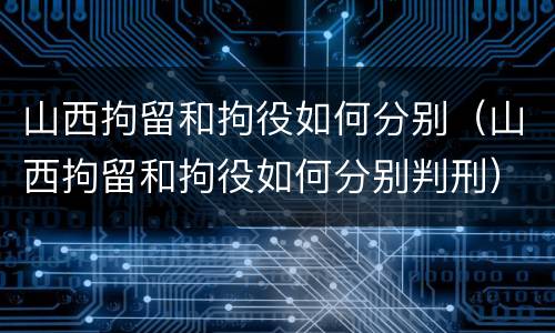 山西拘留和拘役如何分别（山西拘留和拘役如何分别判刑）
