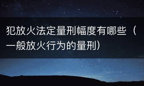 犯放火法定量刑幅度有哪些（一般放火行为的量刑）