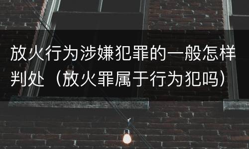 放火行为涉嫌犯罪的一般怎样判处（放火罪属于行为犯吗）