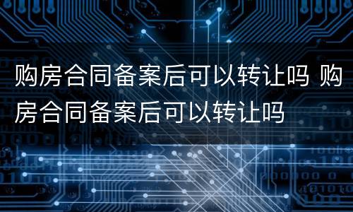 购房合同备案后可以转让吗 购房合同备案后可以转让吗