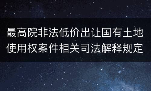 最高院非法低价出让国有土地使用权案件相关司法解释规定主要内容都有哪些