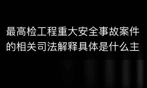 最高检工程重大安全事故案件的相关司法解释具体是什么主要内容