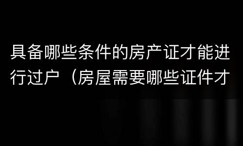 具备哪些条件的房产证才能进行过户（房屋需要哪些证件才能过户）