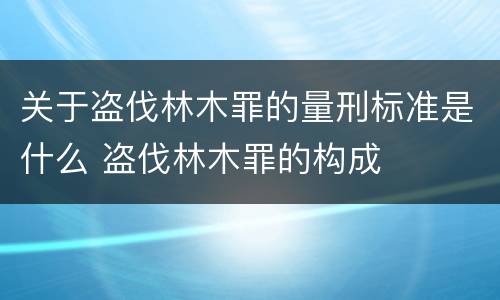 关于盗伐林木罪的量刑标准是什么 盗伐林木罪的构成