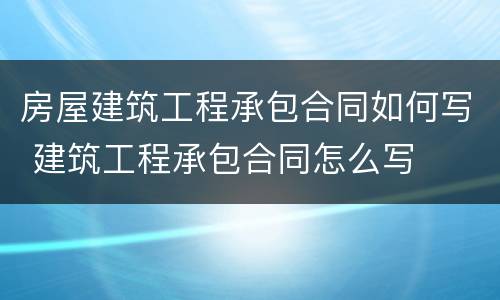房屋建筑工程承包合同如何写 建筑工程承包合同怎么写