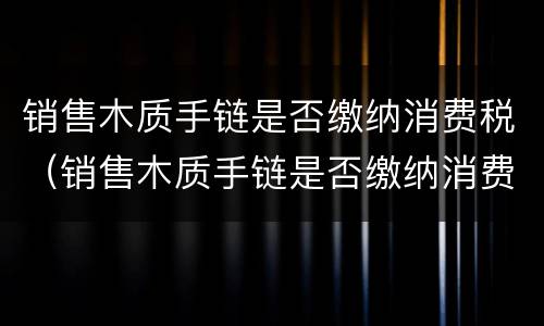 销售木质手链是否缴纳消费税（销售木质手链是否缴纳消费税呢）