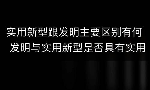 实用新型跟发明主要区别有何 发明与实用新型是否具有实用性