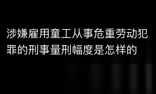 涉嫌雇用童工从事危重劳动犯罪的刑事量刑幅度是怎样的