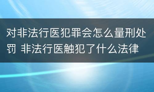 对非法行医犯罪会怎么量刑处罚 非法行医触犯了什么法律