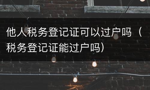 他人税务登记证可以过户吗（税务登记证能过户吗）