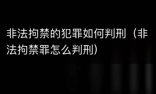 非法拘禁的犯罪如何判刑（非法拘禁罪怎么判刑）