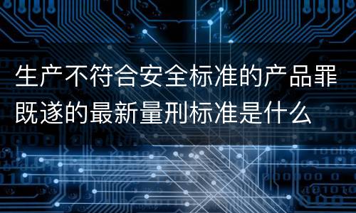 生产不符合安全标准的产品罪既遂的最新量刑标准是什么
