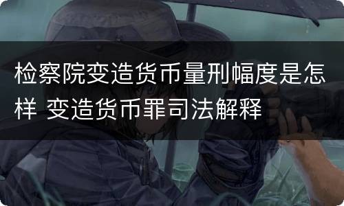 检察院变造货币量刑幅度是怎样 变造货币罪司法解释
