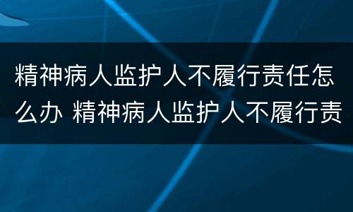 精神病人监护人不履行责任怎么办 精神病人监护人不履行责任怎么办理