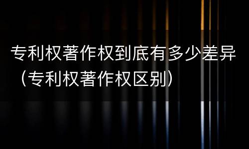 专利权著作权到底有多少差异（专利权著作权区别）