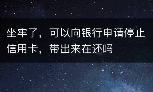 坐牢了，可以向银行申请停止信用卡，带出来在还吗