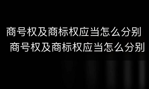 商号权及商标权应当怎么分别 商号权及商标权应当怎么分别确定