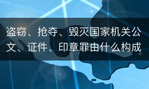 盗窃、抢夺、毁灭国家机关公文、证件、印章罪由什么构成