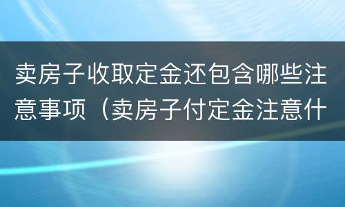 卖房子收取定金还包含哪些注意事项（卖房子付定金注意什么）