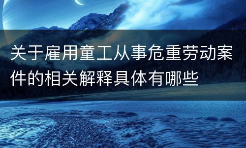 关于雇用童工从事危重劳动案件的相关解释具体有哪些