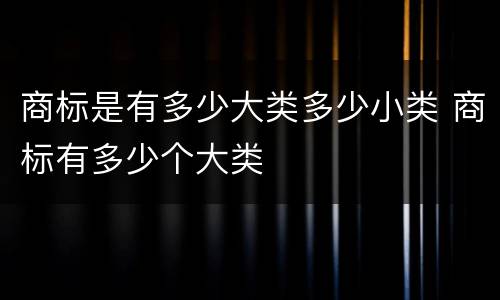 商标是有多少大类多少小类 商标有多少个大类