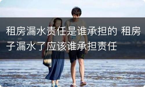 租房漏水责任是谁承担的 租房子漏水了应该谁承担责任