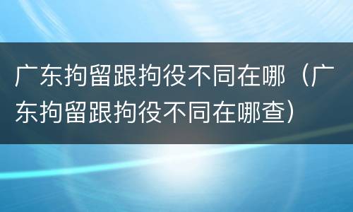广东拘留跟拘役不同在哪（广东拘留跟拘役不同在哪查）