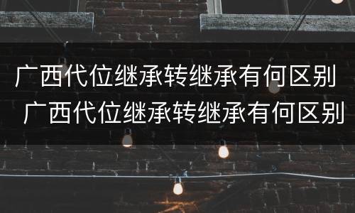 广西代位继承转继承有何区别 广西代位继承转继承有何区别呢
