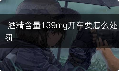  酒精含量139mg开车要怎么处罚