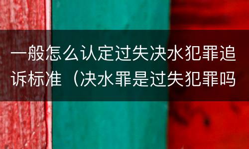 一般怎么认定过失决水犯罪追诉标准（决水罪是过失犯罪吗）